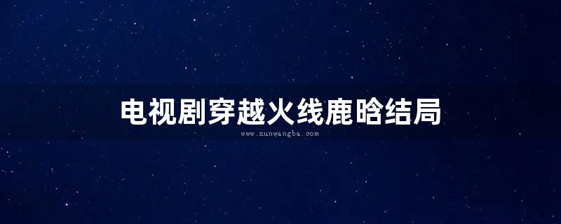 电视剧穿越火线鹿晗结局 (穿越火线电视剧免费观看)